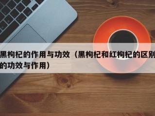 黑枸杞的作用与功效（黑枸杞和红枸杞的区别的功效与作用）