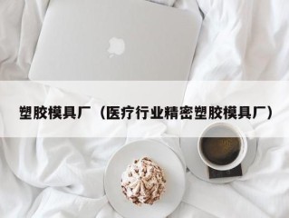 塑胶模具厂（医疗行业精密塑胶模具厂）