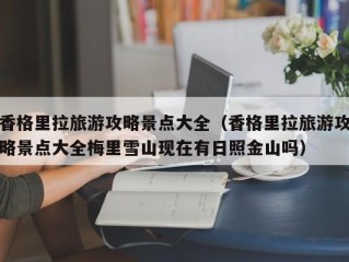 香格里拉旅游攻略景点大全（香格里拉旅游攻略景点大全梅里雪山现在有日照金山吗）