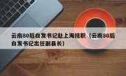 云南80后白发书记赴上海挂职（云南80后白发书记出任副县长）