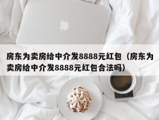 房东为卖房给中介发8888元红包（房东为卖房给中介发8888元红包合法吗）