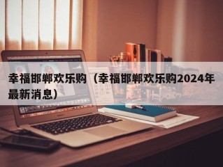幸福邯郸欢乐购（幸福邯郸欢乐购2024年最新消息）