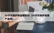 50岁抗皱护肤品哪款好（50岁抗皱护肤国产品牌）