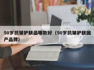 50岁抗皱护肤品哪款好（50岁抗皱护肤国产品牌）