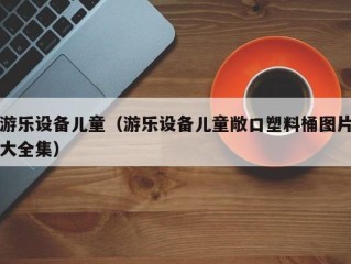 游乐设备儿童（游乐设备儿童敞口塑料桶图片大全集）