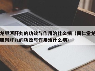 龙胆泻肝丸的功效与作用治什么病（同仁堂龙胆泻肝丸的功效与作用治什么病）