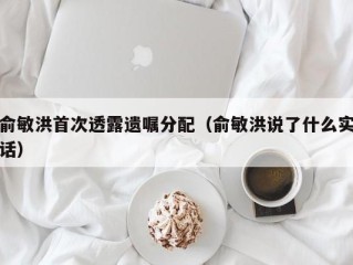 俞敏洪首次透露遗嘱分配（俞敏洪说了什么实话）
