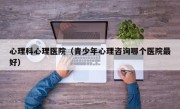 心理科心理医院（青少年心理咨询哪个医院最好）