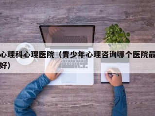 心理科心理医院（青少年心理咨询哪个医院最好）