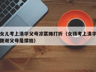女儿考上清华父母凉菜摊打折（女孩考上清华跪谢父母是摆拍）