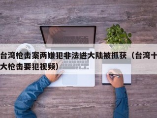 台湾枪击案两嫌犯非法进大陆被抓获（台湾十大枪击要犯视频）