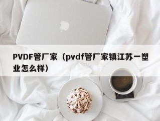 PVDF管厂家（pvdf管厂家镇江苏一塑业怎么样）