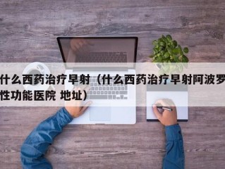 什么西药治疗早射（什么西药治疗早射阿波罗性功能医院 地址）