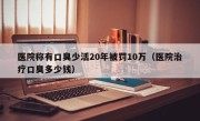 医院称有口臭少活20年被罚10万（医院治疗口臭多少钱）