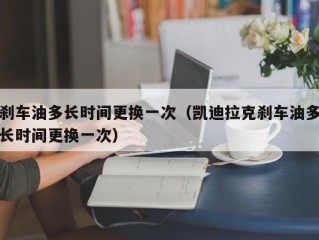 刹车油多长时间更换一次（凯迪拉克刹车油多长时间更换一次）