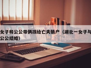 女子和公公带俩孩给亡夫销户（湖北一女子与公公结婚）
