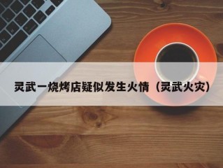 灵武一烧烤店疑似发生火情（灵武火灾）