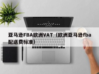 亚马逊FBA欧洲VAT（欧洲亚马逊fba配送费标准）
