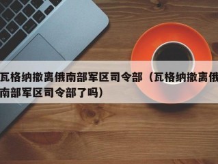 瓦格纳撤离俄南部军区司令部（瓦格纳撤离俄南部军区司令部了吗）