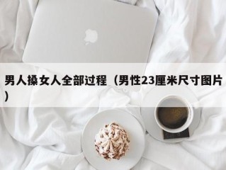 男人搡女人全部过程（男性23厘米尺寸图片）