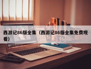 西游记86版全集（西游记86版全集免费观看）