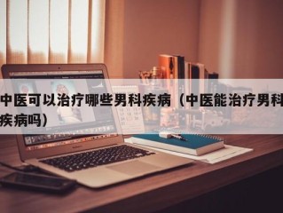 中医可以治疗哪些男科疾病（中医能治疗男科疾病吗）