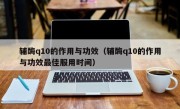 辅酶q10的作用与功效（辅酶q10的作用与功效最佳服用时间）