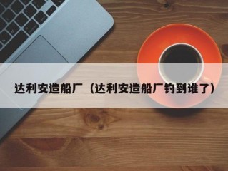达利安造船厂（达利安造船厂钓到谁了）