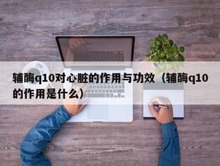 辅酶q10对心脏的作用与功效（辅酶q10的作用是什么）