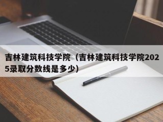 吉林建筑科技学院（吉林建筑科技学院2025录取分数线是多少）