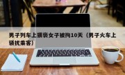 男子列车上猥亵女子被拘10天（男子火车上骚扰乘客）