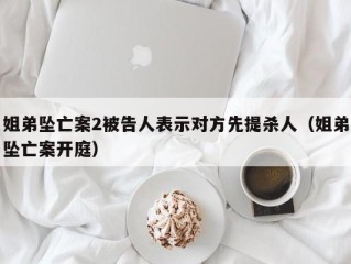 姐弟坠亡案2被告人表示对方先提杀人（姐弟坠亡案开庭）