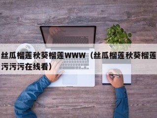 丝瓜榴莲秋葵榴莲WWW（丝瓜榴莲秋葵榴莲污污污在线看）