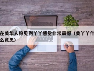 在美华人称见到丫丫感觉非常震撼（美丫丫什么意思）