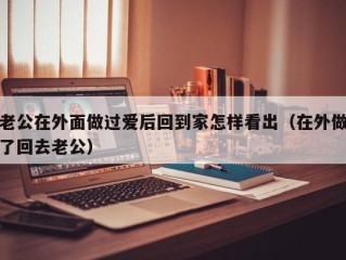 老公在外面做过爱后回到家怎样看出（在外做了回去老公）