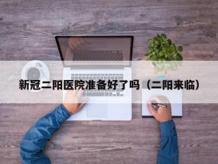 新冠二阳医院准备好了吗（二阳来临）