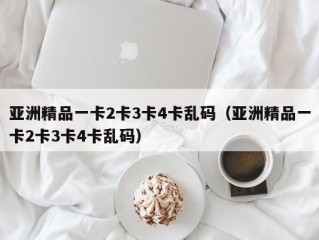 亚洲精品一卡2卡3卡4卡乱码（亚洲精品一卡2卡3卡4卡乱码）