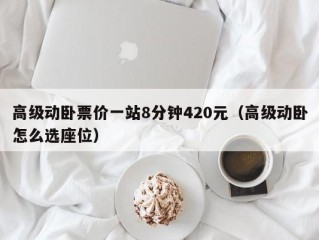 高级动卧票价一站8分钟420元（高级动卧怎么选座位）