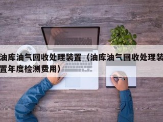 油库油气回收处理装置（油库油气回收处理装置年度检测费用）