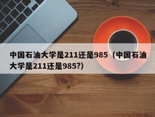 中国石油大学是211还是985（中国石油大学是211还是985?）