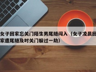 女子回家忘关门陌生男尾随闯入（女子凌晨回家遭尾随及时关门躲过一劫）