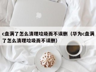 c盘满了怎么清理垃圾而不误删（华为c盘满了怎么清理垃圾而不误删）