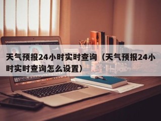 天气预报24小时实时查询（天气预报24小时实时查询怎么设置）