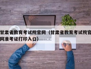 甘肃省教育考试院官网（甘肃省教育考试院官网准考证打印入口）