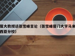 厦大教授谈张雪峰言论（张雪峰厦门大学马来西亚分校）