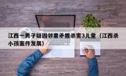 江西一男子疑因邻里矛盾杀害3儿童（江西杀小孩案件发展）