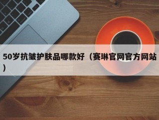 50岁抗皱护肤品哪款好（赛琳官网官方网站）
