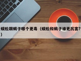 蜈蚣跟蝎子哪个更毒（蜈蚣和蝎子谁更厉害?）