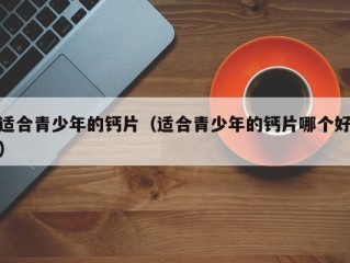 适合青少年的钙片（适合青少年的钙片哪个好）