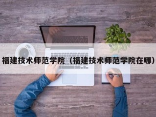 福建技术师范学院（福建技术师范学院在哪）